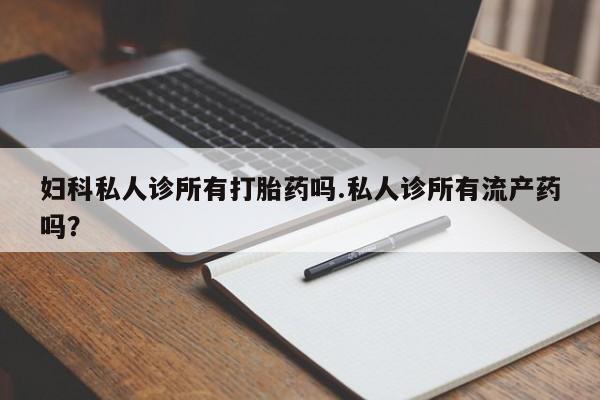 卖打胎药的微信妇科私人诊所有打胎药吗.私人诊所有流产药吗？