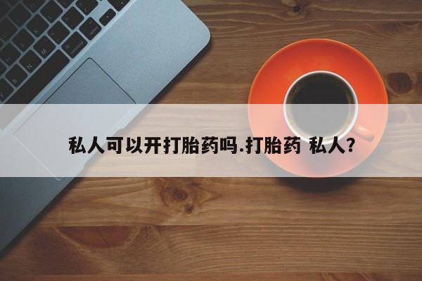 卖打胎药的微信私人可以开打胎药吗.打胎药 私人？