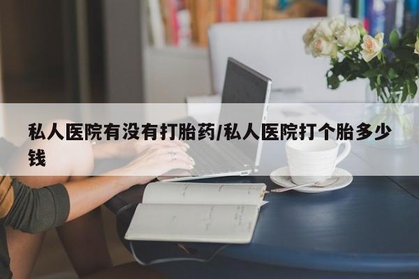 卖打胎药的微信私人医院有没有打胎药/私人医院打个胎多少钱