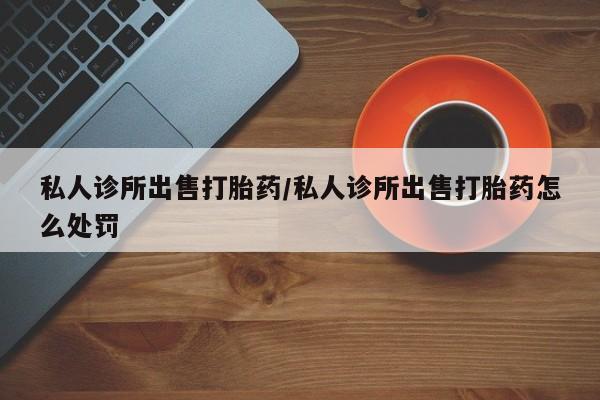 卖打胎药的微信私人诊所出售打胎药/私人诊所出售打胎药怎么处罚
