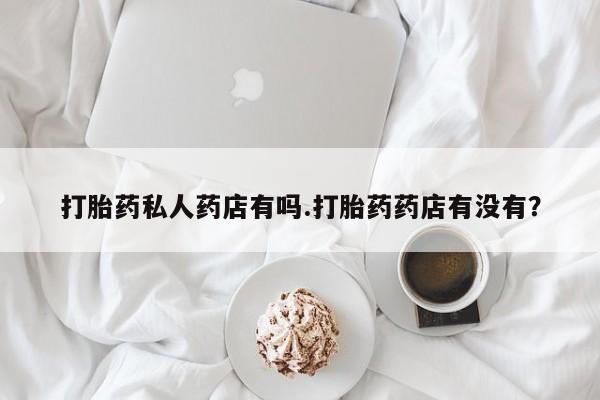 卖打胎药的微信打胎药私人药店有吗.打胎药药店有没有？