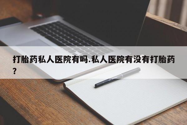 卖打胎药的微信打胎药私人医院有吗.私人医院有没有打胎药？