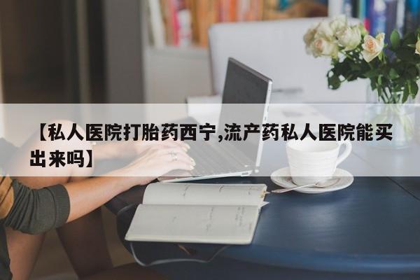卖打胎药的微信【私人医院打胎药西宁,流产药私人医院能买出来吗】