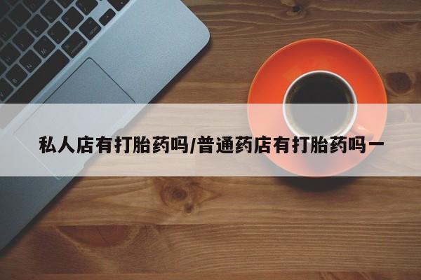卖打胎药的微信私人店有打胎药吗/普通药店有打胎药吗一