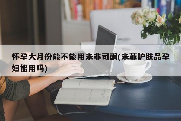 卖打胎药的微信怀孕大月份能不能用米非司酮(米菲护肤品孕妇能用吗)