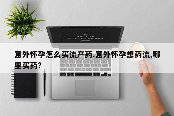 卖打胎药的微信意外怀孕怎么买流产药.意外怀孕想药流,哪里买药？