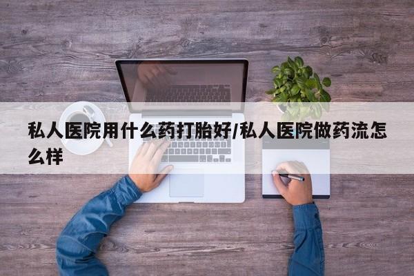 卖打胎药的微信私人医院用什么药打胎好/私人医院做药流怎么样
