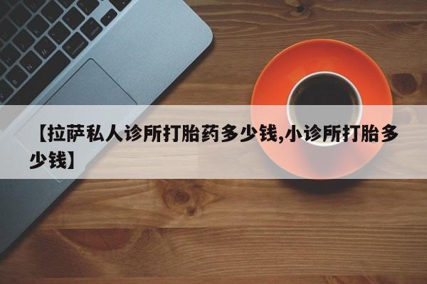 卖打胎药的微信【拉萨私人诊所打胎药多少钱,小诊所打胎多少钱】