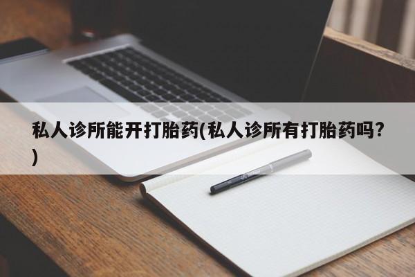 卖打胎药的微信私人诊所能开打胎药(私人诊所有打胎药吗?)