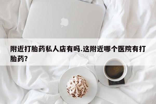 卖打胎药的微信附近打胎药私人店有吗.这附近哪个医院有打胎药？