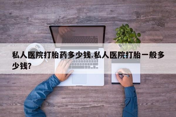 卖打胎药的微信私人医院打胎药多少钱.私人医院打胎一般多少钱？