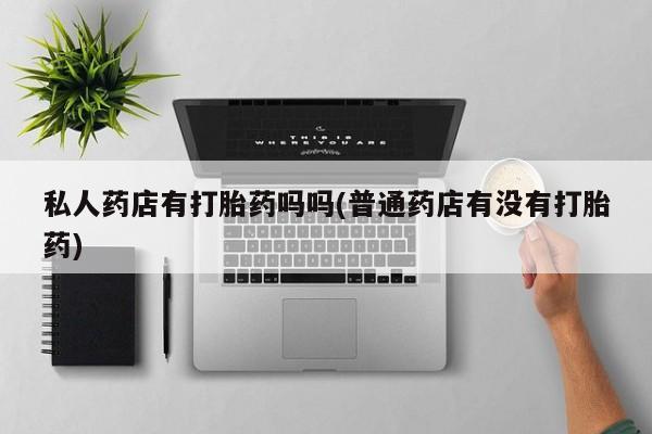 卖打胎药的微信私人药店有打胎药吗吗(普通药店有没有打胎药)