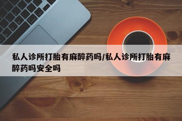 卖打胎药的微信私人诊所打胎有麻醉药吗/私人诊所打胎有麻醉药吗安全吗